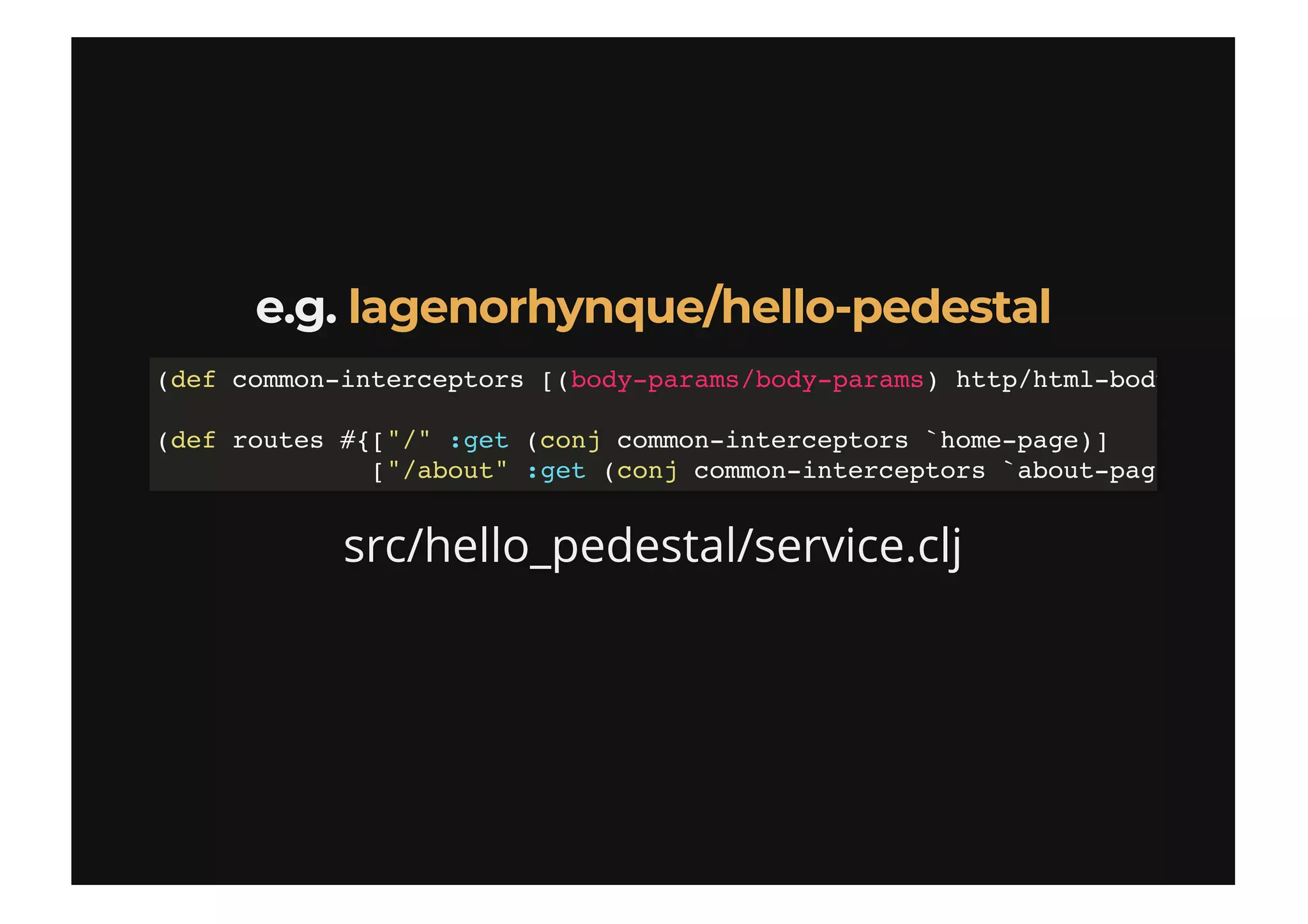e.g.e.g.
src/hello_pedestal/service.clj
lagenorhynque/hello-pedestallagenorhynque/hello-pedestal
(def common-interceptors [(body-params/body-params) http/html-body
(def routes #{["/" :get (conj common-interceptors `home-page)]
["/about" :get (conj common-interceptors `about-pag
 
