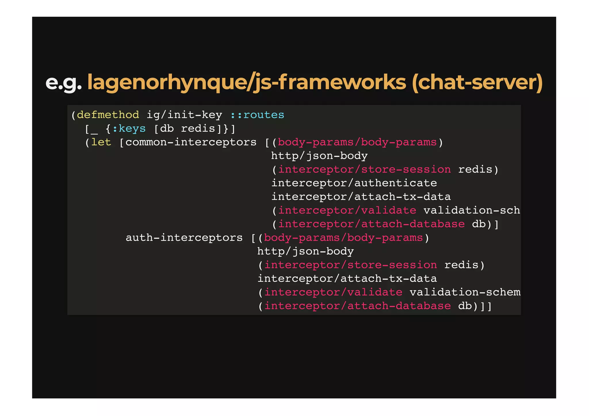 e.g.e.g. lagenorhynque/js-frameworks (chat-server)lagenorhynque/js-frameworks (chat-server)
(defmethod ig/init-key ::routes
[_ {:keys [db redis]}]
(let [common-interceptors [(body-params/body-params)
http/json-body
(interceptor/store-session redis)
interceptor/authenticate
interceptor/attach-tx-data
(interceptor/validate validation-sch
(interceptor/attach-database db)]
auth-interceptors [(body-params/body-params)
http/json-body
(interceptor/store-session redis)
interceptor/attach-tx-data
(interceptor/validate validation-schem
(interceptor/attach-database db)]]
 