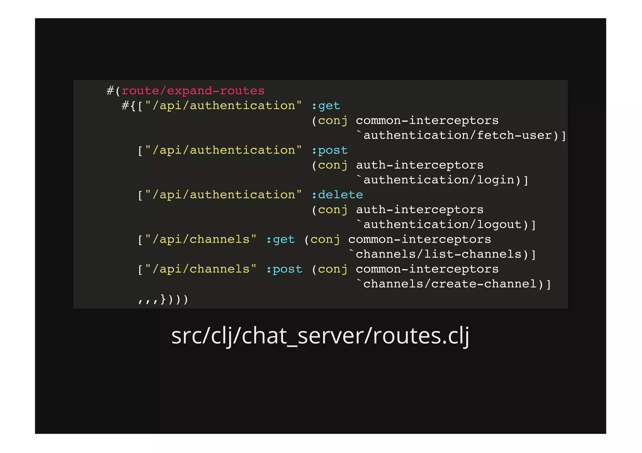 src/clj/chat_server/routes.clj
#(route/expand-routes
#{["/api/authentication" :get
(conj common-interceptors
`authentication/fetch-user)]
["/api/authentication" :post
(conj auth-interceptors
`authentication/login)]
["/api/authentication" :delete
(conj auth-interceptors
`authentication/logout)]
["/api/channels" :get (conj common-interceptors
`channels/list-channels)]
["/api/channels" :post (conj common-interceptors
`channels/create-channel)]
,,,})))
 