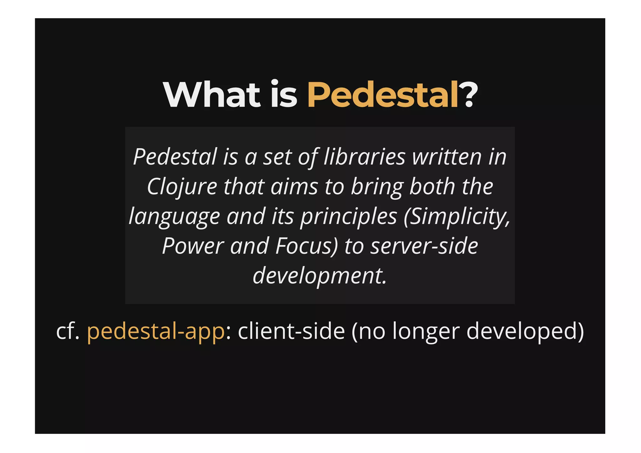 What isWhat is ??
cf. : client-side (no longer developed)
PedestalPedestal
Pedestal is a set of libraries written in
Clojure that aims to bring both the
language and its principles (Simplicity,
Power and Focus) to server-side
development.
pedestal-app
 