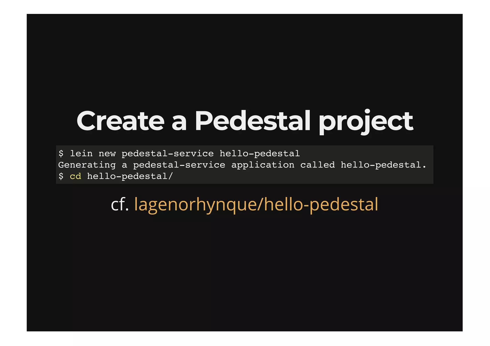 Create a Pedestal projectCreate a Pedestal project
cf.
$ lein new pedestal-service hello-pedestal
Generating a pedestal-service application called hello-pedestal.
$ cd hello-pedestal/
lagenorhynque/hello-pedestal
 