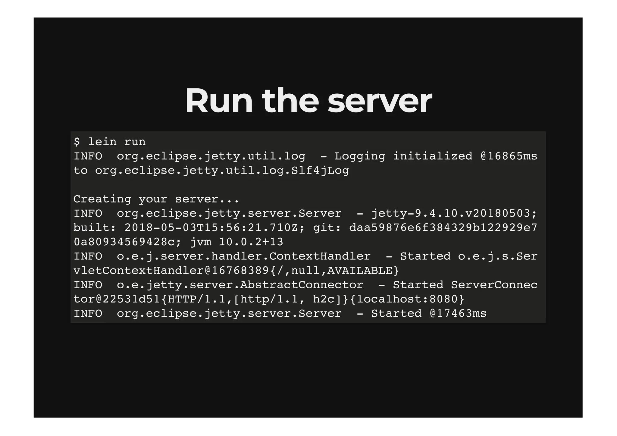 Run the serverRun the server
$ lein run
INFO org.eclipse.jetty.util.log - Logging initialized @16865ms
to org.eclipse.jetty.util.log.Slf4jLog
Creating your server...
INFO org.eclipse.jetty.server.Server - jetty-9.4.10.v20180503;
built: 2018-05-03T15:56:21.710Z; git: daa59876e6f384329b122929e7
0a80934569428c; jvm 10.0.2+13
INFO o.e.j.server.handler.ContextHandler - Started o.e.j.s.Ser
vletContextHandler@16768389{/,null,AVAILABLE}
INFO o.e.jetty.server.AbstractConnector - Started ServerConnec
tor@22531d51{HTTP/1.1,[http/1.1, h2c]}{localhost:8080}
INFO org.eclipse.jetty.server.Server - Started @17463ms
 