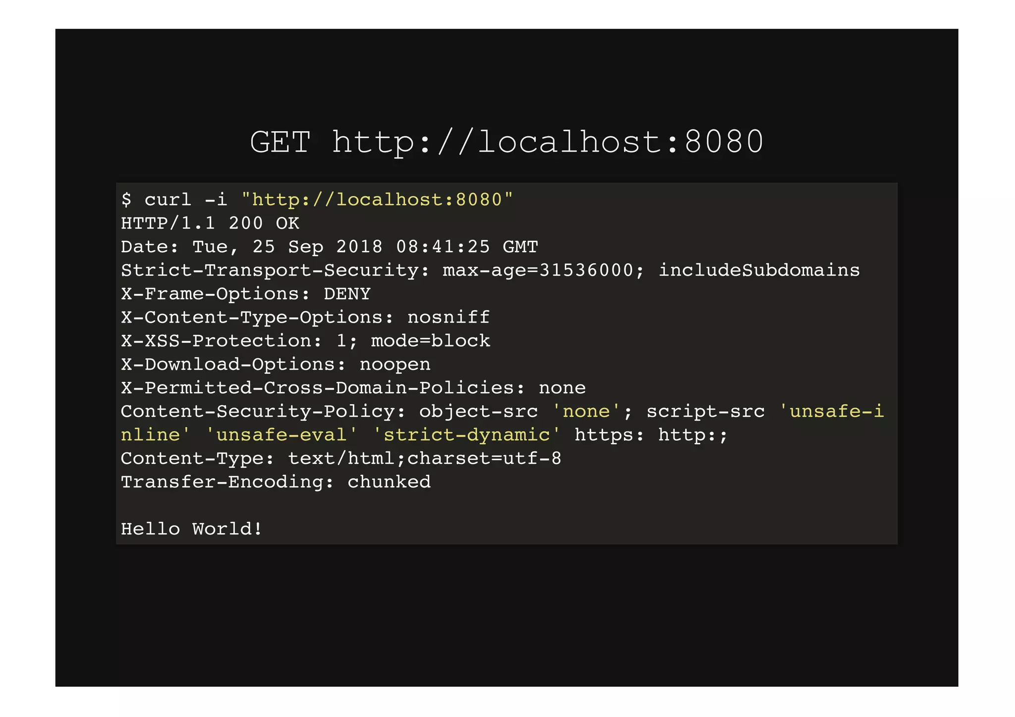 GET http://localhost:8080GET http://localhost:8080
$ curl -i "http://localhost:8080"
HTTP/1.1 200 OK
Date: Tue, 25 Sep 2018 08:41:25 GMT
Strict-Transport-Security: max-age=31536000; includeSubdomains
X-Frame-Options: DENY
X-Content-Type-Options: nosniff
X-XSS-Protection: 1; mode=block
X-Download-Options: noopen
X-Permitted-Cross-Domain-Policies: none
Content-Security-Policy: object-src 'none'; script-src 'unsafe-i
nline' 'unsafe-eval' 'strict-dynamic' https: http:;
Content-Type: text/html;charset=utf-8
Transfer-Encoding: chunked
Hello World!
 
