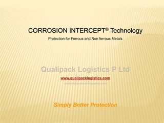 CORROSION INTERCEPT® Technology
     Protection for Ferrous and Non ferrous Metals




   Qualipack Logistics P Ltd
            www.qualipacklogistics.com
              contact@qualipacklogistics.com




        Simply Better Protection
 