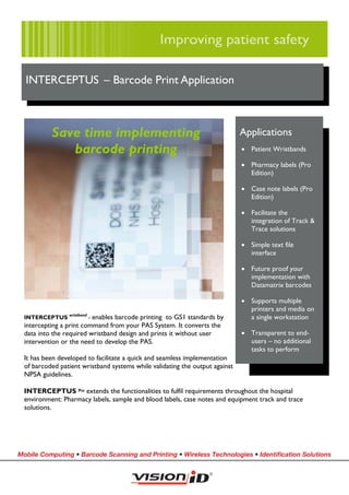 INTERCEPTUS – Barcode Print Application



           Save time implementing                                             Applications
              barcode printing                                                • Patient Wristbands

                                                                              • Pharmacy labels (Pro
                                                                                Edition)

                                                                              • Case note labels (Pro
                                                                                Edition)

                                                                              • Facilitate the
                                                                                integration of Track &
                                                                                Trace solutions

                                                                              • Simple text file
                                                                                interface

                                                                              • Future proof your
                                                                                implementation with
                                                                                Datamatrix barcodes

                                                                              • Supports multiple
                                                                                printers and media on
 INTERCEPTUS wristband - enables barcode printing to GS1 standards by           a single workstation
 intercepting a print command from your PAS System. It converts the
 data into the required wristband design and prints it without user           • Transparent to end-
 intervention or the need to develop the PAS.                                   users – no additional
                                                                                tasks to perform
  It has been developed to facilitate a quick and seamless implementation
  of barcoded patient wristband systems while validating the output against
  NPSA guidelines.

 INTERCEPTUS Pro extends the functionalities to fulfil requirements throughout the hospital
 environment: Pharmacy labels, sample and blood labels, case notes and equipment track and trace
 solutions.




Mobile Computing • Barcode Scanning and Printing • Wireless Technologies • Identiﬁcation Solutions
 