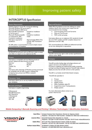 INTERCEPTUS Specification
   System Requirements                                                    Approvals/Standards
   Desktop, laptop or server PC running the following:                    NPSA SPN 24 guidelines can be met utilising our unique
   Microsoft Windows XP service pack 2                                    validation feature that converts your output into the
   Microsoft Windows 2003 Server                                          recommended formats including:
   Microsoft.NET framework       Included on installation                      •     Case formatting of First and Surnames
   3.5 service pack 1            media.                                        •     Date and Time formats
   Microsoft Windows Installer Included on installation                        •     NHS number grouping
   3.1 (required for .NET        media.
   Framework installation)                                                Interceptus allows you to implement GS1 standards through
   Disk Space required for       Approximately 250mb (This                the use of GS1 numbers and GS1 compliant datacarriers
   installation:                 includes .NET Framework                  (Datamatrix and GS1 128)
                                 231mb)
   An XML editor is recommended to ensure simple creation                 GS1 recommendations for GSRN and additional local data
   and development of templates.                                          can be met utilising built in expressions.

   IMS Requirements
   INTERCEPTUS will work with any IMS that is able to output              Notes
   text either in a report or via a separate text file.                   VisionID reserves the right to alter product specifications
                                                                          without notice. E&OE.
   Printers
   Interceptus is compatible with the following brands of                 Company
   printers: (please ask about brands not listed)
   Intermec                        Datamax                                VisionID provides leading edge technology solutions and
   Zebra                           Brother                                support services to the healthcare sector.
   Toshiba Tec                     HP                                     Focusing on supplying and implementing mobile computing,
   Sato                                                                   printing, scanning and display expertise, VisionID helps hospitals
   Interceptus takes advantage of Windows printing and should             deploy accurate, fast and safer service to their patients.
   be compatible with all major brands or desktop and
   workgroup laser printers and MFDs in network                           VisionID is a privately owned Ireland based company.
   environments
                                                                           VisionID also specialise in:
   Characters / fonts
                                                                               •    Printers
   Interceptus allows you to use any installed Windows Font in                 •    Handscanners
   your templates.                                                             •    Mobile printers
                                                                               •    PDAs, handhelds, tablet PC
   Barcode symbologies                                                         •    Surgical Instrument Tracking Systems
   Interceptus is capable of generating:                                       •    Display systems

   2 Dimensional:                                                         For more information please contact us on:
   ECC200 Datamatrix                                                      LoCall: 1850 923 633
   GS1 Datamatrix
   1 Dimensional:                                                         or visit: www.visionid.ie
   Code 128
   GS1 128




Mobile Computing • Barcode Scanning and Printing • Wireless Technologies • Identiﬁcation Solutions

                                               Head Ofﬁce:    Carrigeen Business Park, Powerstown, Clonmel, Co. Tipperary, Ireland
                                                              Telephone: +353 (0)52 618 1858 Facsimile: +353(0)52 618 1860 Email: info@visionid.ie
                                           Limerick Ofﬁce:    Annacotty Business Park, Annacotty, Co. Limerick
                                                              Telephone: +353 (0)61 514 683 Facsimile:+353 (0)61 749 873 Email: midwest@visionid.ie
 www.visionid.ie                             Dublin Ofﬁce:    3013 Lake Drive, Citywest Business Campus, Dublin 24, Ireland
                                                              Telephone: +353 (0)1 524 1586 Facsimile: +353 (0)1 443 0560 Email: dublin@visionid.ie
                                    Northern Ireland Ofﬁce:   20 Adelaide St. Belfast, BT2 8GB, Northern Ireland
                                                              Telephone: +44 (0)28 9099 8504 Email: ni@visionid.co.uk
 