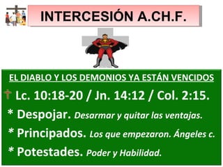 INTERCESIÓN A.CH.F. EL DIABLO Y LOS DEMONIOS YA ESTÁN VENCIDOS Lc. 10:18-20 / Jn. 14:12 / Col. 2:15. * Despojar.  Desarmar y quitar las ventajas. *  Principados.  Los que empezaron. Ángeles c. *  Potestades.  Poder y Habilidad. 