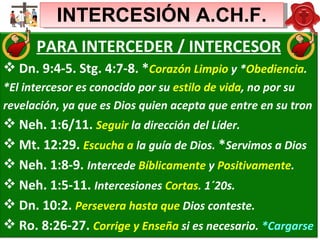 INTERCESIÓN A.CH.F. PARA INTERCEDER / INTERCESOR Dn. 9:4-5. Stg. 4:7-8. * Corazón Limpio  y * Obediencia . *El intercesor es conocido por su  estilo de vida , no por su  revelación, ya que es Dios quien acepta que entre en su tron Neh. 1:6/11.  Seguir  la dirección del Líder.  Mt. 12:29.  Escucha a  la guía de Dios.  * Servimos a Dios Neh. 1:8-9.  Intercede  Bíblicamente  y  Positivamente . Neh. 1:5-11.  Intercesiones  Cortas . 1´20s.  Dn. 10:2.  Persevera hasta que  Dios conteste. Ro. 8:26-27.  Corrige y Enseña  si es necesario.  *Cargarse 