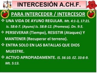 INTERCESIÓN A.CH.F. PARA INTERCEDER / INTERCESOR UNA VIDA DE AYUNO REGULAR.  Mt. 4:1-3, 17:21. Is. 58:6-7. (Ayuno) Is. 58:8-12. (Promesa). Dn. 9:3. PERSEVERAR (Tiempo), RESISTIR (Ataques) Y MANTENER (Recuperar el terreno).  ENTRA SOLO EN LAS BATALLAS QUE DIOS MUESTRE.  ACTIVO APROPIADAMENTE.  IS. 56:10. EZ. 33:6-9. Mt. 5:13.  