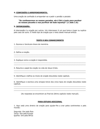 4. CONFISSÃO E ARREPENDIMENTO:

Uma oração de confissão é arrepender-se e pedir o perdão o pecado:

     “Se confessarmos os nossos pecados, ele é fiel e justo para perdoar
     os nossos pecados e nos purificar de toda injustiça” (1 João 1.9).

5. INTERCESSÃO:

A intercessão é a oração por outros. Um intercessor é um que toma o lugar ou suplica
pelo caso de outro. É neste tipo de oração que o resto deste manual enfoca.



                          TESTE O SEU CONHECIMENTO

1. Escreva o Versículo-chave de memória.
_____________________________________________________________________
_____________________________________________________________________

2. Defina a oração.
_____________________________________________________________________
_____________________________________________________________________

3. Explique como a oração é respondida.
_____________________________________________________________________
_____________________________________________________________________

4. Resuma o papel da oração na vida de Jesus Cristo.
_____________________________________________________________________
_____________________________________________________________________

5. Identifique e defina os níveis de oração discutidos neste capítulo.
_____________________________________________________________________

6. Identifique e escreva uma sinopse breve dos cinco tipos de oração discutidos neste
capítulo.
_____________________________________________________________________
_____________________________________________________________________
_____________________________________________________________________

        (As respostas se encontram ao final do último capítulo neste manual).



                            PARA ESTUDO ADICIONAL

1. Aqui está uma diretriz de oração para ajudar-lhe a orar pelos continentes e pelo
mundo:

Segunda: Ore pela Ásia
Terça: Ore pela Europa
Quarta: Ore pela África


                                         12
 