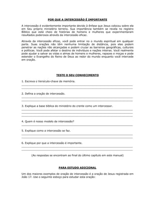 POR QUE A INTERCESSÃO É IMPORTANTE

A intercessão é evidentemente importante devido à ênfase que Jesus colocou sobre ela
em Seu próprio ministério terreno. Sua importância também se revela no registro
Bíblico que está cheio de histórias de homens e mulheres que experimentaram
resultados poderosos através da intercessão eficaz.

Através da intercessão eficaz, você pode entrar no o mundo espiritual em qualquer
parte. Suas orações não têm nenhuma limitação de distância, pois elas podem
penetrar as nações não alcançadas e podem cruzar as barreiras geográficas, culturais
e políticas. Você pode afetar o destino de indivíduos e nações inteiras. Você realmente
pode ajudar a salvar as vidas e almas de homens e mulheres, rapazes e moças e pode
estender o Evangelho do Reino de Deus ao redor do mundo enquanto você intercede
em oração.




                           TESTE O SEU CONHECIMENTO

1. Escreva o Versículo-chave de memória.
_____________________________________________________________________
_____________________________________________________________________

2. Defina a oração de intercessão.
_____________________________________________________________________
_____________________________________________________________________

3. Explique a base bíblica do ministério do crente como um intercessor.
_____________________________________________________________________
_____________________________________________________________________
_____________________________________________________________________

4. Quem é nosso modelo de intercessão?
_____________________________________________________________________

5. Explique como a intercessão se faz.
_____________________________________________________________________
_____________________________________________________________________

6. Explique por que a intercessão é importante.
_____________________________________________________________________
_____________________________________________________________________

       (As respostas se encontram ao final do último capítulo em este manual)



                            PARA ESTUDO ADICIONAL

Um dos maiores exemplos de oração de intercessão é a oração de Jesus registrada em
João 17. Use o seguinte esboço para estudar esta oração:




                                          17
 