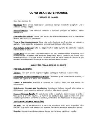 COMO USAR ESTE MANUAL
                              FORMATO DO MANUAL

Cada lição consiste de:

Objetivos: Estes são os objetivos que você deve alcançar ao estudar o capítulo. Leia-o
antes de começar a lição.

Versículo-Chave: Este versículo enfatiza o conceito principal do capítulo. Tente
memorizá-o.

Conteúdo do Capítulo: Estude cada seção. Use sua Bíblia para procurar as referências
bíblicas não transcritas no manual.

Teste o Seu Conhecimento: Faça este teste depois de você terminar de estudar o
capítulo. Tente responder as questões sem usar sua Bíblia ou este manual.

Para Estudo Adicional: Esta é a seção final de cada capítulo. Ela estimula o estudo
independente do aluno.

Exame Final: Se você está registrado neste curso para receber créditos e Diploma, você
deverá solicitar um exame final ao termo deste curso. Após a conclusão do exame, você
deverá retorná-o a nós para receber os créditos que lhe darão direito ao Diploma e que
também servirão para você avançar em seus estudos posteriormente.


                      SUGESTÕES PARA O ESTUDO EM GRUPO

PRIMEIRA REUNIÃO:

Abrindo: Abra com oração e apresentações. Conheça e matricule os estudantes.

Estabeleça os Procedimentos do Grupo: Determine quem conduzirá as reuniões, o
horário, os lugares e as datas para as sessões.

Louvor e adoração: Convide a presença do Espírito Santo em sua sessão de
treinamento.

Distribua os Manuais aos Estudantes: Introduza o título do manual, o formato e os
objetivos do curso proporcionados nas primeiras páginas do manual.

Faça a Primeira Tarefa: Os estudantes lerão os capítulos determinados e farão o
teste para a próxima reunião. O número de capítulos que você ensinará em cada
sessão dependerá do tamanho do capítulo, conteúdo e das habilidades de seu grupo.

A SEGUNDA E DEMAIS REUNIÕES:

Abrindo: Ore. Dê as boas-vindas e matricule a qualquer novo aluno e também dê o
manual. Veja quem está presente ou ausente. Tenha um tempo de adoração e louvor.

Revisão: Apresente um breve resumo do que você ensinou na última reunião.



                                          4
 