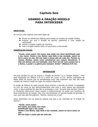 Capítulo Seis

                  USANDO A ORAÇÃO MODELO
                      PARA INTERCEDER


OBJETIVOS:

Ao concluir este capítulo você será capaz de:

          Prover as referências bíblicas para ambas as versões da oração modelo.
          Explicar por que a Oração do Senhor realmente é uma oração de
          intercessão.
          Recitar a oração modelo de memória.
          Usar a oração modelo como um guia para a intercessão.

VERSÍCULOS-CHAVE:

     “Vocês, orem assim: Pai nosso, que estás nos céus! Santificado seja
     o teu nome. Venha o teu Reino; seja feita a tua vontade, assim na
     terra como no céu. Dá-nos hoje o nosso pão de cada dia. Perdoa as
     nossas dívidas, assim como perdoamos aos nossos devedores. E
     não nos deixes cair em tentação, mas livra-nos do mal, porque teu é
     o Reino, o poder e a glória para sempre. Amém” (Mateus 6:9-13).



                                    INTRODUÇÃO

Há duas versões do que se chama a “Oração do Senhor” ou a “Oração Modelo”. Uma
está registrada em Mateus 6:9-13 e outra em Lucas 11:2-4. Muitos estudiosos da
Bíblia estão de acordo que as semelhanças entre elas justificam que elas são duas
versões da mesma oração em lugar de orações diferentes.

A versão de Mateus foi dada quando Jesus ensinou o Sermão do Monte. A passagem
no livro de Lucas se deu aproximadamente dois anos e meio depois dos discípulos
virem a Jesus pedindo-lhe que Ele os ensinasse a orar. Durante este período interino,
os discípulos observaram Jesus orando e testemunharam do poder que resultava de
Suas experiências de oração. Isto criou nos discípulos um grande desejo de aprender a
orar, pois isso eles lhe pediram, “Senhor, ensina-nos a orar”.

Jesus respondeu com as palavras daquilo que veio a ser chamado de “A Oração do
Senhor”:

     “Vocês, orem assim:
     Pai nosso, que estás nos céus!
     Santificado seja o teu nome.
     Venha o teu Reino; seja feita a tua vontade, assim na terra como no
     céu.
     Dá-nos hoje o nosso pão de cada dia.


                                          43
 