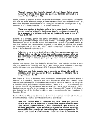 “Quando alguém for tentado, jamais deverá dizer: Estou sendo
     tentado por Deus. Pois Deus não pode ser tentado pelo mal, e a
     ninguém tenta” (Tiago 1:13).

Assim, quem é o tentador a quem Jesus está referindo-se? A Bíblia revela claramente
que este é o papel de nosso inimigo, Satanás (Mateus 4:3; 1 Tessalonicenses 3:5). As
Escrituras advertem repetidamente das tentações que vem do diabo (Mateus 4:1; 1
Coríntios 7:5; 1 Tessalonicenses 3:5). A Bíblia explica que...

     “Cada um, porém, é tentado pelo próprio mau desejo, sendo por
     este arrastado e seduzido. Então esse desejo, tendo concebido, dá à
     luz o pecado, e o pecado, após ter se consumado, gera a morte”
     (Tiago 1.14-15).

Satanás é o tentador, porém nós somos arrastados em seu engano quando nós
permitimos que nossos desejos carnais nos incitem. Tais desejos geram o pecado, e o
resultado do pecado é a morte. Alguns dos ataques de Satanás se levantam dentro de
nós, das paixões mais desenfreadas, enquanto outras tentações vêm de fora através
de nossos sentidos de ouvir, ver, sentir, tocar, e saborear. Qualquer que seja sua
fonte, o Apóstolo Paulo nos assegura:

     “Não sobreveio a vocês tentação que não fosse comum aos homens.
     E Deus é fiel; ele não permitirá que vocês sejam tentados além do
     que podem suportar. Mas, quando forem tentados, ele mesmo lhes
     providenciará um escape, para que o possam suportar” (1 Coríntios
     10:13).

Quando nós oramos, “não nos deixe cair em tentação”, nós estamos pedindo a Deus
que nos preserve na tentação para pecar. Nem mesmo Jesus se livrou da tentação,
porém foi preservado nela (Hebreus 4:15). O Apóstolo João nos assegura:

     “Sabemos que todo aquele que é nascido de Deus não está no
     pecado; aquele que nasceu de Deus o protege, e o Maligno não o
     atinge” (1 João 5:18).

Em Efésios 6.10-18, o Apóstolo Paulo proporciona informações detalhadas sobre o
maligno e a armadura espiritual que Deus proporciona para nossa defesa. Paulo
declara enfaticamente que nós devemos ser fortes no Senhor e na força de Seu poder
e estarmos de pé perante estas forças malignas (Efésios 6.10, 11, 13). Ele declara que
é possível estar de pé contra cada artimanha (engano, sagacidade, astúcia) do diabo.
Paulo admoesta que nós devemos guerrear uma boa guerra (1 Timóteo 1:18), lutar a
boa batalha da fé (1 Timóteo 6:12), e lutar inteligentemente com propósito (1
Coríntios 9:26).

Paulo enfatiza o fato que a batalha não é natural e as armas naturais são ineficazes.
Devemos lutar as batalhas espirituais com armas espirituais:

     “Por isso, vistam toda a armadura de Deus, para que possam
     resistir no dia mau e permanecer inabaláveis, depois de terem feito
     tudo. Assim, mantenham-se firmes, cingindo-se com o cinto da
     verdade, vestindo a couraça da justiça e tendo os pés calçados com
     a prontidão do evangelho da paz. Além disso, usem o escudo da fé,
     com o qual vocês poderão apagar todas as setas inflamadas do


                                         48
 