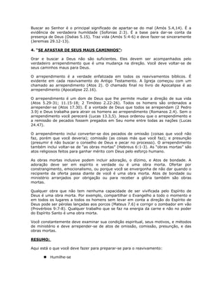 Buscar ao Senhor é o principal significado de apartar-se do mal (Amós 5.4,14). É a
evidência de verdadeira humildade (Sofonias 2:3). É a base para dar-se conta da
presença de Deus (Oséias 5.15). Traz vida (Amós 5:4-6) e deve fazer-se sinceramente
(Jeremias 29.12-13).

4. “SE AFASTAR DE SEUS MAUS CAMINHOS”:

Orar e buscar a Deus não são suficientes. Eles devem ser acompanhados pelo
verdadeiro arrependimento que é uma mudança na direção. Você deve voltar-se de
seus caminhos maus para Deus.

O arrependimento é a verdade enfatizada em todos os reavivamentos bíblicos. É
evidente em cada reavivamento do Antigo Testamento. A Igreja começou com um
chamado ao arrependimento (Atos 2). O chamado final no livro de Apocalipse é ao
arrependimento (Apocalipse 22.16).

O arrependimento é um dom de Deus que lhe permite mudar a direção de sua vida
(Atos 5.29-31; 11.15-18; 2 Timóteo 2.22-26). Todos os homens são ordenados a
arrepender-se (Atos 17.30). É a vontade de Deus que todos se arrependam (2 Pedro
3.9) e Deus trabalha para atrair os homens ao arrependimento (Romanos 2.4). Sem o
arrependimento você perecerá (Lucas 13.3,5). Jesus ordenou que o arrependimento e
a remissão de pecados fossem pregados em Seu nome entre todas as nações (Lucas
24.47).

O arrependimento inclui converter-se dos pecados de omissão (coisas que você não
faz, porém que você deveria); comissão (as coisas más que você faz); e presunção
(presumir é não buscar o conselho de Deus e pecar no processo). O arrependimento
também inclui voltar-se de “as obras mortas” (Hebreus 6:1-3). As “obras mortas” são
atos religiosos feitos para ganhar mérito com Deus pelo esforço humano.

As obras mortas inclusive podem incluir adoração, o dízimo, e Atos de bondade. A
adoração deve ser em espírito e verdade ou é uma obra morta. Ofertar por
constrangimento, emocionalismo, ou porque você se envergonha de não dar quando o
recipiente da oferta passa diante de você é uma obra morta. Atos de bondade ou
ministério arranjados por obrigação ou para receber a glória também são obras
mortas.

Qualquer obra que não tem nenhuma capacidade de ser vivificada pelo Espírito de
Deus é uma obra morta. Por exemplo, compartilhar o Evangelho a todo o momento e
em todos os lugares a todos os homens sem levar em conta a direção do Espírito de
Deus pode ser pérolas lançadas aos porcos (Mateus 7.6) e corrigir o zombador em vão
(Provérbios 9:7-8). Qualquer trabalho que se faz na energia da carne e não no poder
do Espírito Santo é uma obra morta.

Você constantemente deve examinar sua condição espiritual, seus motivos, e métodos
de ministério e deve arrepender-se de atos de omissão, comissão, presunção, e das
obras mortas.

RESUMO:

Aqui está o que você deve fazer para preparar-se para o reavivamento:

          Humilhe-se


                                         59
 