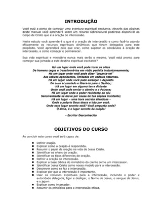 INTRODUÇÃO
Você está a ponto de começar uma aventura espiritual excitante. Através das páginas
deste manual você aprenderá sobre um recurso sobrenatural poderoso disponível ao
Corpo de Cristo que é a oração de intercessão.

Neste estudo você aprenderá o que é a oração de intercessão e como fazê-la usando
eficazmente os recursos espirituais dinâmicos que foram delegados para este
propósito. Você aprenderá pelo que orar, como superar os obstáculos à oração de
intercessão, e como começar e permanecer.

Sua vida espiritual e ministério nunca mais serão o mesmo. Você está pronto para
começar sua jornada a este destino espiritual excitante?

                    Há um lugar onde você pode tocar os olhos
       De homens cegos e transformá-los em visão perfeita instantaneamente;
                 Há um lugar onde você pode dizer “Levanta-te!”
             Aos cativos agonizantes, limitados em cadeias noturnas.
                 Há um lugar onde você pode alcançar o depósito
                  De ouro acumulado e libera-lo para o Senhor;
                      Há um lugar em alguma terra distante
                   Onde você pode enviar o obreiro e a Palavra;
                   Há um lugar onde o poder resistente do céu
            Sensivelmente se move por causa de tua súplica insistente;
                   Há um lugar – uma hora secreta silenciosa -
                    Onde o próprio Deus desce e luta por você.
               Onde esse lugar secreto está? Você pergunta onde?
                       Ó alma, é o lugar secreto da oração!

                               - Escritor Desconhecido




                       OBJETIVOS DO CURSO
Ao concluir este curso você será capaz de:

          Definir oração.
          Explicar como a oração é respondida.
          Resumir o papel da oração na vida de Jesus Cristo.
          Identificar os níveis de oração.
          Identificar os tipos diferentes de oração.
          Definir a oração de intercessão.
          Explicar a base bíblica do ministério do crente como um intercessor.
          Identificar Jesus Cristo como nosso modelo para a intercessão.
          Descrever como se faz a intercessão.
          Explicar por que a intercessão é importante.
          Usar os recursos espirituais para a intercessão, incluindo o poder e
          autoridade delegada, ligar e desligar, o Nome de Jesus, o sangue de Jesus,
          e o jejum.
          Explicar como interceder.
          Resumir os princípios para a intercessão eficaz.


                                             6
 