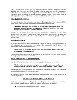 então selecione outro horário que seja mais conveniente. Este é o tempo quando você
realizará seu ministério sacerdotal de estar perante Deus com louvor e adoração e
entre Deus e o homem com petições e intercessão. Antes que você comece a
interceder tenha um tempo de arrependimento pessoal e peça a Deus que o limpe de
todo o pecado. O arrependimento é fundamental à intercessão eficaz.

DOIS QUE ORAM JUNTOS:

Dois orando juntos é a unidade menor da oração corporativa. Sua estrutura bíblica
assim como sua autoridade inerente se revela na seguinte Escritura:

     “Também lhes digo que se dois de vocês concordarem na terra em
     qualquer assunto sobre o qual pedirem, isso lhes será feito por meu
     Pai que está nos céus” (Mateus 18:19).

Encontre a um amigo que quer ser um intercessor e comecem a orar junto
regularmente. Se você é casado você poderia escolher seu cônjuge. Se você tem
alguém orando com você, ele pode ajudar-lhe a continuar quando você se
desencorajar.

GRUPOS PEQUENOS:

Os grupos pequenos (às vezes chamados de “células de oração”) consistem de mais de
dois indivíduos que se unem em intercessão. Há grande poder quando duas ou três
pessoas se unem para este propósito:

     “Pois onde se reunirem dois ou três em meu nome, ali eu estou no
     meio deles” (Mateus 18.20).

Você poderia querer encontrar-se semanalmente para oração com um grupo pequeno
de amigos, colaboradores, ou parentes.

ORAÇÃO COLECTIVA DA CONGREGAÇÃO:

A igreja inteira também deve unir-se em tempos de intercessão corporativa:

     “Todos eles se reuniam sempre em oração, com as mulheres,
     inclusive Maria, a mãe de Jesus, e com os irmãos dele” (Atos 1.14).

O texto de Atos 12.5 nos revela que intercessão constante era feita pela igreja em
favor de Pedro quando Ele estava na prisão.

Se você é um pastor, é sua responsabilidade planejar coisas assim como um tempo de
oração corporativa.

                  CRIANDO UM MANUAL DE ORAÇÃO PESSOAL

É útil criar um manual de oração pessoal para dirigir sua intercessão. Use um caderno
com divisores para as seções diferentes. Você poderia incluir seções para:

          Notas de estudo sobre intercessão e jejum.




                                         65
 