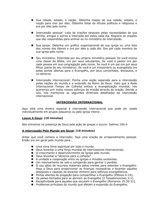 Sua cidade, estado, e nação: Obtenha mapas de sua cidade, estado, e
         nação para orar por eles. Obtenha listas de oficiais políticos e religiosos e
         ore por eles pelo nome.

         Intercessão pessoal: Lista de orações pessoais pelas necessidades de sua
         família, amigos e outros e interceda por estes cada dia. Registre as orações
         que são respondidas para animar-se no ministério de intercessão.

         Sua igreja: Obtenha um gráfico organizacional de sua igreja ou uma lista
         dos nomes dos líderes e ore por eles a cada dia. Ore por cada membro de
         sua igreja pelo nome.

         Seu ministério: Interceda por seu próprio ministério pessoal. Se você ensina
         uma classe da Bíblia, ore por seus estudantes. Se você é pastor ore por
         cada pessoa em sua congregação pelo nome. Se você é um pai ore por seus
         filhos (parte de seu ministério). Se você é um missionário ou evangelista ore
         pelas portas abertas para o Evangelho, por seus convertidos, discípulos, e
         co-obreiros.

         Intercessão internacional: Ponha uma seção separada para a intercessão
         pelas nações do mundo e a extensão do Reino de Deus. Visto que a Rede
         Internacional Tempo de Colheita enfoca a evangelização mundial, nós
         queremos unir todos nossos esforços de missão através da oração. Devido a
         isto, nós mantemos as seguintes diretrizes detalhadas da intercessão
         internacional.

                        INTERCESSÃO INTERNACIONAL

Aqui está uma diretriz especial à intercessão internacional que pode ser usada
individualmente em grupos pequenos ou pela igreja inteira:

Louve A Deus: (10 minutos)

Nós entramos na presença de Deus pela ação de graças e louvor: Salmos 100:4

A intercessão Pelo Mundo em Geral: (10 minutos)

Antes que você comece a interceder, faça uma oração de arrependimento pessoal.
Então ore em geral pelo mundo para...

         Uma nova fome espiritual em todo o mundo.
         Deus levantar a uma força mundial de intercessores internacionais.
         O crescimento e desenvolvimento da Igreja pelo mundo.
         Deus levantar a “obreiros para a colheita”.
         A unidade e cooperação entre as igrejas e missões existentes.
         Um reavivamento de zelo e compaixão para ganhar o perdido.
         O uso sábio de recursos materiais pelos crentes para estender o Evangelho.
         Peça a Deus para proporcionar as finanças necessárias e levantar aqueles
         desejosos e capazes de levantar dinheiro para esforços evangelísticos.
         Portas abertas de pregação para compartilhar o Evangelho (Efésios 6:19),
         Os países fechados para se abrirem ao Evangelho (2 Tessalonicenses 3:1).
         Receptividade para aqueles que escutam o Evangelho (Romanos 15:30-31).
         Problemas principais do mundo que afetam a expansão do Evangelho.


                                         66
 