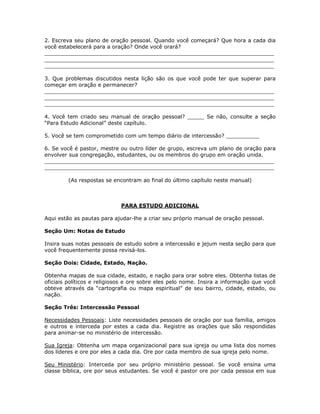 2. Escreva seu plano de oração pessoal. Quando você começará? Que hora a cada dia
você estabelecerá para a oração? Onde você orará?
_____________________________________________________________________
_____________________________________________________________________
_____________________________________________________________________

3. Que problemas discutidos nesta lição são os que você pode ter que superar para
começar em oração e permanecer?
_____________________________________________________________________
_____________________________________________________________________
_____________________________________________________________________

4. Você tem criado seu manual de oração pessoal? _____ Se não, consulte a seção
“Para Estudo Adicional” deste capítulo.

5. Você se tem comprometido com um tempo diário de intercessão? __________

6. Se você é pastor, mestre ou outro líder de grupo, escreva um plano de oração para
envolver sua congregação, estudantes, ou os membros do grupo em oração unida.
_____________________________________________________________________
_____________________________________________________________________

         (As respostas se encontram ao final do último capítulo neste manual)



                             PARA ESTUDO ADICIONAL

Aqui estão as pautas para ajudar-lhe a criar seu próprio manual de oração pessoal.

Seção Um: Notas de Estudo

Insira suas notas pessoais de estudo sobre a intercessão e jejum nesta seção para que
você frequentemente possa revisá-los.

Seção Dois: Cidade, Estado, Nação.

Obtenha mapas de sua cidade, estado, e nação para orar sobre eles. Obtenha listas de
oficiais políticos e religiosos e ore sobre eles pelo nome. Insira a informação que você
obteve através da “cartografia ou mapa espiritual” de seu bairro, cidade, estado, ou
nação.

Seção Três: Intercessão Pessoal

Necessidades Pessoais: Liste necessidades pessoais de oração por sua família, amigos
e outros e interceda por estes a cada dia. Registre as orações que são respondidas
para animar-se no ministério de intercessão.

Sua Igreja: Obtenha um mapa organizacional para sua igreja ou uma lista dos nomes
dos líderes e ore por eles a cada dia. Ore por cada membro de sua igreja pelo nome.

Seu Ministério: Interceda por seu próprio ministério pessoal. Se você ensina uma
classe bíblica, ore por seus estudantes. Se você é pastor ore por cada pessoa em sua


                                          71
 