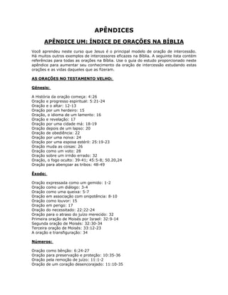 APÊNDICES
      APÊNDICE UM: ÍNDICE DE ORAÇÕES NA BÍBLIA
Você aprendeu neste curso que Jesus é o principal modelo de oração de intercessão.
Há muitos outros exemplos de intercessores eficazes na Bíblia. A seguinte lista contém
referências para todas as orações na Bíblia. Use o guia do estudo proporcionado neste
apêndice para aumentar seu conhecimento da oração de intercessão estudando estas
orações e as vidas daqueles que as fizeram.

AS ORAÇÕES NO TESTAMENTO VELHO:

Gênesis:

A História da oração começa: 4:26
Oração e progresso espiritual: 5:21-24
Oração e o altar: 12-13
Oração por um herdeiro: 15
Oração, o idioma de um lamento: 16
Oração e revelação: 17
Oração por uma cidade má: 18-19
Oração depois de um lapso: 20
Oração de obediência: 22
Oração por uma noiva: 24
Oração por uma esposa estéril: 25:19-23
Oração muda as coisas: 26
Oração como um voto: 28
Oração sobre um irmão errado: 32
Oração, o fogo oculto: 39-41; 45:5-8; 50.20,24
Oração para abençoar as tribos: 48-49

Êxodo:

Oração expressada como um gemido: 1-2
Oração como um diálogo: 3-4
Oração como uma queixa: 5-7
Oração em associação com onipotência: 8-10
Oração como louvor: 15
Oração em perigo: 17
Oração do necessitado: 22:22-24
Oração para o atraso do juízo merecido: 32
Primeira oração de Moisés por Israel: 32:9-14
Segunda oração de Moisés: 32:30-34
Terceira oração de Moisés: 33:12-23
A oração e transfiguração: 34

Números:

Oração   como bênção: 6:24-27
Oração   para preservação e proteção: 10:35-36
Oração   pela remoção de juízo: 11:1-2
Oração   de um coração desencorajado: 11:10-35


                                         73
 