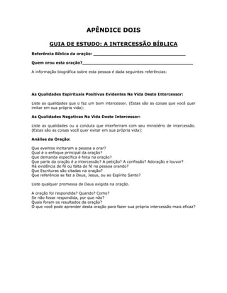 APÊNDICE DOIS

         GUIA DE ESTUDO: A INTERCESSÃO BÍBLICA
Referência Bíblica da oração: ___________________________________

Quem orou esta oração?__________________________________________

A informação biográfica sobre esta pessoa é dada seguintes referências:




As Qualidades Espirituais Positivas Evidentes Na Vida Deste Intercessor:

Liste as qualidades que o faz um bom intercessor. (Estas são as coisas que você quer
imitar em sua própria vida):

As Qualidades Negativas Na Vida Deste Intercessor:

Liste as qualidades ou a conduta que interferiram com seu ministério de intercessão.
(Estas são as coisas você quer evitar em sua própria vida):

Análise da Oração:

Que eventos incitaram a pessoa a orar?
Qual é o enfoque principal da oração?
Que demanda específica é feita na oração?
Que parte da oração é a intercessão? A petição? A confissão? Adoração e louvor?
Há evidência de fé ou falta de fé na pessoa orando?
Que Escrituras são citadas na oração?
Que referência se faz a Deus, Jesus, ou ao Espírito Santo?

Liste qualquer promessa de Deus exigida na oração.

A oração foi respondida? Quando? Como?
Se não fosse respondida, por que não?
Quais foram os resultados da oração?
O que você pode aprender desta oração para fazer sua própria intercessão mais eficaz?




                                         83
 