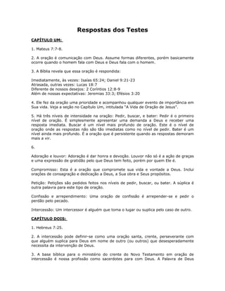 Respostas dos Testes
CAPÍTULO UM:

1. Mateus 7:7-8.

2. A oração é comunicação com Deus. Assume formas diferentes, porém basicamente
ocorre quando o homem fala com Deus e Deus fala com o homem.

3. A Bíblia revela que essa oração é respondida:

Imediatamente, às vezes: Isaías 65:24; Daniel 9:21-23
Atrasada, outras vezes: Lucas 18:7
Diferente de nossos desejos: 2 Coríntios 12:8-9
Além de nossas expectativas: Jeremias 33:3; Efésios 3:20

4. Ele fez da oração uma prioridade e acompanhou qualquer evento de importância em
Sua vida. Veja a seção no Capítulo Um, intitulada “A Vida de Oração de Jesus”.

5. Há três níveis de intensidade na oração: Pedir, buscar, e bater: Pedir é o primeiro
nível de oração. É simplesmente apresentar uma demanda a Deus e receber uma
resposta imediata. Buscar é um nível mais profundo de oração. Este é o nível de
oração onde as respostas não são tão imediatas como no nível de pedir. Bater é um
nível ainda mais profundo. É a oração que é persistente quando as respostas demoram
mais a vir.

6.

Adoração e louvor: Adoração é dar honra e devoção. Louvor não só é a ação de graças
e uma expressão de gratidão pelo que Deus tem feito, porém por quem Ele é.

Compromisso: Esta é a oração que compromete sua vida e vontade a Deus. Inclui
orações de consagração e dedicação a Deus, a Sua obra e Seus propósitos.

Petição: Petições são pedidos feitos nos níveis de pedir, buscar, ou bater. A súplica é
outra palavra para este tipo de oração.

Confissão e arrependimento: Uma oração de confissão é arrepender-se e pedir o
perdão pelo pecado.

Intercessão: Um intercessor é alguém que toma o lugar ou suplica pelo caso de outro.

CAPÍTULO DOIS:

1. Hebreus 7:25.

2. A intercessão pode definir-se como uma oração santa, crente, perseverante com
que alguém suplica para Deus em nome de outro (ou outros) que desesperadamente
necessita da intervenção de Deus.

3. A base bíblica para o ministério do crente do Novo Testamento em oração de
intercessão é nossa profissão como sacerdotes para com Deus. A Palavra de Deus



                                          84
 