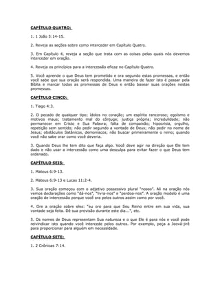 CAPÍTULO QUATRO:

1. 1 João 5:14-15.

2. Reveja as seções sobre como interceder em Capítulo Quatro.

3. Em Capítulo 4, reveja a seção que trata com as coisas pelas quais nós devemos
interceder em oração.

4. Reveja os princípios para a intercessão eficaz no Capítulo Quatro.

5. Você aprende o que Deus tem prometido e ora segundo estas promessas, e então
você sabe que sua oração será respondida. Uma maneira de fazer isto é passar pela
Bíblia e marcar todas as promessas de Deus e então basear suas orações nestas
promessas.

CAPÍTULO CINCO:

1. Tiago 4:3.

2. O pecado de qualquer tipo; ídolos no coração; um espírito rancoroso; egoísmo e
motivos maus; tratamento mal do cônjuge; justiça própria; incredulidade; não
permanecer em Cristo e Sua Palavra; falta de compaixão; hipocrisia, orgulho,
repetição sem sentido; não pedir segundo a vontade de Deus; não pedir no nome de
Jesus; obstáculos Satânicos, demoníacos; não buscar primeiramente o reino; quando
você não sabe orar como você deveria.

3. Quando Deus lhe tem dito que faça algo. Você deve agir na direção que Ele tem
dado e não usar a intercessão como uma desculpa para evitar fazer o que Deus tem
ordenado.

CAPÍTULO SEIS:

1. Mateus 6:9-13.

2. Mateus 6:9-13 e Lucas 11:2-4.

3. Sua oração começou com o adjetivo possessivo plural “nosso”. Ali na oração nós
vemos declarações como “dá-nos”, “livra-nos” e “perdoa-nos”. A oração modelo é uma
oração de intercessão porque você ora pelos outros assim como por você.

4. Ore a oração sobre eles: “eu oro para que Seu Reino entre em sua vida, sua
vontade seja feita. Dê sua provisão durante este dia...”, etc.

5. Os nomes de Deus representam Sua natureza e o que Ele é para nós e você pode
reivindicar isto quando você intercede pelos outros. Por exemplo, peça a Jeová-jirê
para proporcionar para alguém em necessidade.

CAPÍTULO SETE:

1. 2 Crônicas 7:14.




                                           86
 