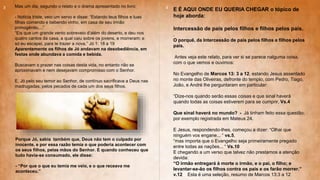 Mas um dia, segundo o relato e o drama apresentado no livro:
- Noticia triste, veio um servo e disse: “Estando teus filhos e tuas
filhas comendo e bebendo vinho, em casa de seu irmão
primogênito,...”
“Eis que um grande vento sobreveio d’além do deserto, e deu nos
quatro cantos da casa, a qual caiu sobre os jovens, e morreram; e
só eu escapei, para te trazer a nova.” Jó 1: 18 a 19
Aparentemente os filhos de Jó andavam na desobediência, em
festas onde abundava a comida e bebida.
Buscavam o prazer nas coisas desta vida, no entanto não se
aproximavam e nem desejavam compromisso com o Senhor.
E, Jó pelo seu temor ao Senhor, de contínuo sacrificava a Deus nas
madrugadas, pelos pecados de cada um dos seus filhos.
Porque Jó, sabia também que, Deus não tem o culpado por
inocente, e por essa razão temia o que poderia acontecer com
os seus filhos, pelas mãos do Senhor. E quando conheceu que
tudo havia-se consumado, ele disse:
- “Por que o que eu temia me veio, e o que receava me
aconteceu.”
E É AQUI ONDE EU QUERIA CHEGAR o tópico de
hoje aborda:
Intercessão de pais pelos filhos e filhos pelos pais.
.
O porquê, da Intercessão de pais pelos filhos e filhos pelos
pais.
Antes veja este relato, para ver si se parece nalguma coisa,
com o que vemos e ouvimos:
No Evangelho de Marcos 13: 3 a 12, estando Jesus assentado
no monte das Oliveiras, defronte do templo, com Pedro, Tiago,
João, e André lhe perguntaram em particular:
“Dize-nos quando serão essas coisas e que sinal haverá
quando todas as coisas estiverem para se cumprir. Vs.4
Que sinal haverá no mundo? - Já tinham feito essa questão;
por exemplo registrada em Mateus 24.
E Jesus, respondendo-lhes, começou a dizer: “Olhai que
ninguém vos engane... “ vs.5,
“mas importa que o Evangelho seja primeiramente pregado
entre todas as nações... “ Vs.10
E chegando a um verso que talvez não prestamos a atenção
devida:
“O irmão entregará à morte o irmão, e o pai, o filho; e
levantar-se-ão os filhos contra os pais e os farão morrer.”
v.12 Esta é uma seleção, resumo de Marcos 13:3 a 12
3 4
 