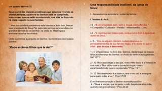 Um quadro terrível !!!!
Essa é uma das maiores evidências que estamos vivendo os
últimos tempos, a palavra do Senhor está se cumprindo,
todas essas coisas estão acontecendo, nos dias de hoje não
há mais respeito no seio familiar,
... mas nós cristãos precisamos estar atentos a tudo isso, buscar
fazer a vontade do Deus Pai, para não sermos surpreendidos no
grande e terrível dia do Senhor, na vinda do Mestre para
arrebatar os seus escolhidos.
Onde ouviremos a pergunta do Senhor, tão lembrada dos nossos
púlpitos:
“Onde estão os filhos que te dei?”
Uma responsabilidade inadiável, da igreja de
Deus:
I - Necessitamos aprender a cuidar da família:
I Timóteo 5: 4 e 8.
v.4 - “Exercer piedade para com a nossa própria família, “
> Compaixão –Cuidados – Perdão - misericórdias ... etc.
v.4 - “a recompensar nossos pais, porque isto é bom e agradável
diante de Deus.”
v. 8 - “Mas se alguém não tem cuidado dos seus, e
principalmente dos da sua família, negou a fé, é pior do que o
infiel ( pior do que o descrente) ”
1 - O próprio Deus, no livro dos Salmos, declara que os nossos
filhos são herança do Senhor, e o fruto do ventre o seu galardão.
Sal. 127:3
2 - “O filho sábio alegra a seu pai, mas o filho louco é a tristeza de
sua mãe, o filho sábio ouve a correção do pai, mas o
escarnecedor não ouve a repreensão.” Prov. 13:1
3 - “O filho desatinado é a tristeza para o seu pai, e amargura
para quem o deu a luz.” Prov.17:25
E ao final na exortação o Senhor aconselha ao filho:
4 - “Ouve a teu pai, que te gerou, e não desprezes a tua mãe,
quando vier a envelhecer.” Prov.23:22
5 6
 