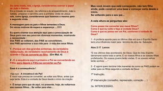 De certo modo, nós, a Igreja, consideramos exercer o papel
de João o Batista.
Era a missão do arauto , da reforma e do arrependimento, João o
batista, preparar o caminho para a primeira vinda de Jesus;
nós, como Igreja, consideramos que fazemos o mesmo para
a segunda vinda.
A mensagem para os pais e filhos tementes a Deus.
Dá novos motivos de espera e esperança ....!!!!!!
Eu quero chamar sua atenção aqui para a preocupação de
Deus para com seu povo em diversos momentos, mostrando
a necessidade :
Dos PAIS se voltarem, dos PAIS se converterem,
dos PAIS aproximar a sua vida para à vida dos seus filhos.
1 - Porque um dos grandes sintomas, da verdadeira
restauração, do verdadeiro reavivamento de Deus é
quando o Pai se converte ao filho. (Em Mal. 4)
2 - E a sequência aqui é primeiro o Pai se convertendo ao
Filho, para depois o Filho se converter ao Pai.
Essa é a consequência !
Veja que: A iniciativa é do Pai!
E você hoje precisa se converter, se voltar aos filhos, antes que
seja tarde. Esta é a vontade de Deus desde o início da criação.
> É tempo para que de aqui, no presente, hoje, de voltarmos
aos nossos filhos... Se voltar para eles...
Mas você Jovem que está começando, não tem filho
ainda, pode construir uma base e começar certo desde o
início.
Se voltando para o seu pai...
A esta altura as perguntas são:
Como posso me converter aos meus filhos?
Como é que eu volto e faço a vontade Deus?
Como é que eu posso ser um Pai, conforme a vontade de
Deus?
1 - A profecia aponta para os últimos dias em que o Espírito Santo
terá uma influência maior para término da obra da Salvação.
Atos 2:17 Lemos
“E nos últimos dias acontecerá, diz Deus, Que do meu Espírito
derramarei sobre toda a carne; E os vossos filhos e as vossas filhas
profetizarão, Os vossos jovens terão visões, E os vossos velhos
terão sonhos; ....”
2 - E agora quero lembrar três maneiras de como os PAIS podem se
voltar para os filhos segundo a vontade de Deus:
1ª Instrução,
2ª intervenção (conselho, repreensão, correção ... )
3a. INTERCESSÃO.
9 10
 