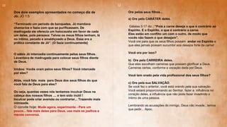 Dos dois exemplos apresentados no começo diz de
Jó: JÓ 1:5
“Terminado um período de banquetes, Jó mandava
chama-los e fazia com que se purificassem. De
madrugada ele oferecia um holocausto em favor de cada
um deles, pois pensava: Talvez os meus filhos tenham, lá
no intimo, pecado e amaldiçoado a Deus. Essa era a
prática constante de Jó”. (O fazia continuamente)
O sábio Jó intercedia continuamente pelos seus filhos.
Levantava de madrugada para colocar seus filhos diante
de Deus.
Irmãos: Vocês oram pelos seus filhos? Você intercede
por eles?
Aliás, você fala mais para Deus dos seus filhos do que
você fala de Deus para eles?
Ou seja, quantas vezes nós tentamos inculcar Deus na
cabeça dos nossos filhos .... e tem sido inútil !
Inculcar pode criar aversão ou contrariar... Trazendo mais
inimizade.
O convite hoje: Mude agora, experimente - Pare um
pouco... fale mais deles para Deus, use mais os joelhos e
menos conversa.
Ore pelos seus filhos...
a) Ore pelo CARÁTER deles.
Gálatas 5:17 diz : “Pois a carne deseja o que é contrário ao
Espírito. E o Espírito, o que é contrário a carne.
Eles estão em conflito um com o outro, de modo que
vocês não fazem o que desejam”.
Você ore para que os seus filhos possam andar no Espírito e
que eles jamais possam sucumbir aos desejos forte da carne!
Você ora por isso?
b) Ore pela CARREIRA deles.
Que eles escolham carreiras que possam glorificar a Deus.
Carreiras certas, conforme a vocação dada por Deus.
Você tem orado pela vida profissional dos seus filhos?
c) Ore pela sua SALVAÇÃO.
Se você fez o anterior, você está orando pela sua salvação.
Você estará proporcionando ao Senhor, fazer a influência no
coração deles, a influência que não pode fazer invadindo o
íntimo de uma pessoa.
Lembrando as acusações do inimigo, Deus não invade...temos
que pedir... Apoc.
11 12
 