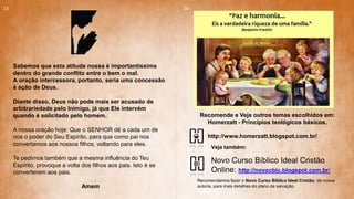 Sabemos que esta atitude nossa é importantíssima
dentro do grande conflito entre o bem o mal.
A oração intercessora, portanto, seria uma concessão
à ação de Deus.
Diante disso, Deus não pode mais ser acusado de
arbitrariedade pelo Inimigo, já que Ele intervém
quando é solicitado pelo homem.
A nossa oração hoje: Que o SENHOR dê a cada um de
nos o poder do Seu Espírito, para que como pai nos
convertamos aos nossos filhos, voltando para eles.
Te pedimos também que a mesma influência do Teu
Espírito, provoque a volta dos filhos aos pais. Isto é se
converterem aos pais.
Amem
13 14
Novo Curso Bíblico Ideal Cristão
Online: http://novocbic.blogspot.com.br/
Recomendamos fazer o Novo Curso Bíblico Ideal Cristão, de nossa
autoria, para mais detalhes do plano da salvação.
http://www.homerzatt.blogspot.com.br/
Recomende e Veja outros temas escolhidos em:
Homerzatt - Princípios teológicos básicos.
Veja também:
 