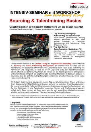 Seminar- | Webinar – Programm
© Intercessio Personalberatung GmbH – 2013
Tel. 0228-2673420 www.intercessio.de
Seite 2
11.09.2013
Dieses Intensiv-Seminar ist das ‚Power Tuning‘ für Ihr praktisches Recruiting und macht Sie fit
in Sourcing und Talent Relationship Management. Sie erlernen nicht nur alles über die
Talentmining- und Boolsche Suchmethoden. Das Lernziel des ersten Tages ist die Vermittlung von
Kenntnissen und Fähigkeiten, so dass Sie in der Lage sind, selbst eine Web-Personalsuche
schnell, effizient und sicher durchzuführen. Sie lernen, wie Sie Talente gewinnend anzusprechen
und in Talentpools erfolgreich als Empfehler oder zukünftige Mitarbeiter zu betreuen. Dazu ist es
notwendig, dass Sie erste Recruitingerfahrungen besitzen und Grundkenntnisse zu Social Media
Netzwerken mitbringen.*)
Wir festigen durch intensive Übungen im zweiten Tag und Workshop dieses Wissen und zeigen
Ihnen die praktischen Möglichkeiten und Chancen an Hand von konkreten Anwendungsbeispielen.
Sie nehmen wesentliche Tricks der US-Amerikaner mit nachhause, die auch hier funktionieren, wie
Sie Ihre Datenbank in eine Talentpipline verwandeln können und Empfehlungsmanagement
einfach geht. Dazu verraten wir Ihnen auch, wie Sie sich wesentliche Arbeitserleichterungen
schaffen und einen gewinnbringenden Talentpool aus einer Talentpipeline bauen.
*) Wenn Sie sich nicht sicher sind, ob Ihr Wissen für diesen Kurs ausreicht - rufen Sie uns an. Wir beraten Sie gern,
Ihre Entscheidung zu treffen: +49-228-2673420. Oder schreiben Sie uns ein Mail an: akademie@intercessio.de
Zielgruppe:
Dieses Seminar richtet sich besonders an Personaler mit Schwerpunkt Personalsuche,
also Sourcer und Recruiter, sowie Personen, die im Web andere erfolgreich Personen
suchen und finden wollen. Um für alle Teilnehmer eine ähnliche Ausgangsbasis zu
schaffen, sind unsere Erwartungen an Sie als Teilnehmer:
Vorkenntnissen in Social Media: Niedrig
Vorkenntnissein in Recruiting: Mittel
Technische Affinität: Mittel
Computerkenntnisse (MS-Office): Mittel
Englische Sprachkenntnisse: Mittel
Sourcing & Talentmining Basics
Geschwindigkeit gewinnen im Wettbewerb um die besten Talente!
Zielsicher Kandidaten im Web 2.0 finden, auswählen und gewinnen.
Sourcing und Talentmining
Intensivseminar am Nürburgring
1. Tag: Sourcing-Qualifying –
Auf dem Weg zur Pole Position
Praxis-Seminar (Professionelles Sourcing
erlernen, Kandidaten im Web finden
wichtige Grundlagen zu Plattformen,
Suchmaschinen und Talentmining, Tricks
& Tipps und Tools)
2. Tag: Das Rennen –
Der erfolgreiche Kandidaten-Flirt
Workshop & Umsetzungstraining,
Kontaktaufnahme (Schreiben, Telefon
u.a.), Auf- und Ausbau von Talentpools,
Umbau Datenbank in Talentpipeline,
Datenschutz & Rechtslage
am Nürburg Ring
INTENSIV-SEMINAR mit WORKSHOP
 