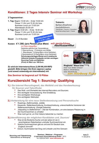 Seminar- | Webinar – Programm
© Intercessio Personalberatung GmbH – 2013
Tel. 0228-2673420 www.intercessio.de
Seite 3
11.09.2013
Konditionen: 2 Tages Intensiv Seminar mit Workshop
2 Tagesseminar:
1. Tag: Beginn 10.00 Uhr – Ende 19.00 Uhr
Pause 11 Uhr und 15.30 Uhr bzw.
Business Lunch um 13.00 Uhr
Abendessen 20.00 Uhr
2. Tag: Beginn 9.00 Uhr – Ende: 18.00 Uhr
Pause 11 Uhr und 15.30 Uhr bzw.
Business Lunch um 13.00 Uhr
Dauer: 2 x 8 Stunden
Kosten: € 1.390,-/pro Person plus Mwst.
im Preis inbegriffen:
Getränke während der Veranstaltung
1 Übernachtung, 1 Frühstück vom Buffet,
1 Abendessen (3-Gang-Menu ohne Getränke),
2 Businesslunch (2-Gang-Menu ohne Getränke).
Schulungsunterlagen/Skript und 2 praktische
hilfreiche Arbeits-Cheatpads mit den wichtigen
Sourcing-Tools und Befehlen
(Print) im Wert von 180 Euro
Es wird ein Internetanschluss (LAN-WLAN-WIFI)
gestellt. Bitte bringen Sie Ihren eigenen Laptop
(und soweit notwendig ein Internetkabel) mit.
Das Seminar ist begrenzt auf 10 Plätze
Trainerin:
Barbara Braehmer
Geschäftsführerin
Talentfinder | Sourcer | Consultant
Social Recruiting Coach | Trainer
Kursübersicht Tag 1: Sourcing- Qualifying
1.) Die Internet Recruitingwelt, das Weltbild und das Handwerkszeug
für Sourcer und Talentfinder
• Das Welt –und Wertebild des Internet-Recruiters und Sourcers
• Ihre wichtigste Voraussetzung: Ihre Einstellung
• Ihre wichtigsten Werkzeuge
• Ihre wichtigsten Methoden
2.) Vorbereitung für eine neue Stellenbesetzung und Personalsuche
• Roadmap, Zielfirmenliste, Jobtitle
• Keywords, Stellenbeschreibung, Kurzbeschreibung, unterschiedliche Versionen der
Stellenausschreibung (Google Adwords)
• Jobposting vs Stellenbörsen – Ziel der Kombination, um eine bessere Platzierung in
den Suchmaschinen zu erhalten
• Was noch gut ist, um Ihre Vakanz bekannter zu machen
3.) Identifizierung der möglichen Kandidaten und ‚Sources‘
• Was ist die Boolsche Suche und wie setze ich sie in
verschiedenen Datenbanken und/oder Suchmaschinen ein
• Welche Suchmaschinen gibt es und sind für Deutsch bzw.
Englisch sinnvoll?
• Exkurs: Suchmasken bei Xing und Linkedin und ihre Grenzen
Ort:
Ringhotel "Blaue Ecke"***S
Hotel "Zum Wilden Schwein"
Markt 5, 53518 Adenau
www. blaueecke.de
am Nürburg Ring
Sourcing und Talentmining
Intensivseminar am Nürburgring
 