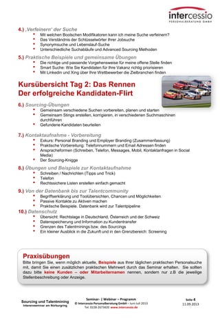Seite 4
11.09.2013
Seminar- | Webinar – Programm
© Intercessio Personalberatung GmbH – Juni-Juli 2013
Tel. 0228-2673420 www.intercessio.de
4.) ‚Verfeinern‘ der Suche
• Mit welchen Boolschen Modifikatoren kann ich meine Suche verfeinern?
• Das Verständnis der Schlüsselwörter Ihrer Jobsuche
• Synonymsuche und Lebenslauf-Suche
• Unterschiedliche Suchabläufe und Advanced Sourcing Methoden
5.) Praktische Beispiele und gemeinsame Übungen
• Die richtige und passende Vorgehensweise für meine offene Stelle finden
• Smart Suche: Wie Sie Kandidaten für Ihre Vakanz richtig priorisieren
• Mit Linkedin und Xing über Ihre Wettbewerber die Zielbranchen finden
Kursübersicht Tag 2: Das Rennen
Der erfolgreiche Kandidaten-Flirt
6.) Sourcing-Übungen
• Gemeinsam verschiedene Suchen vorbereiten, planen und starten
• Gemeinsam Stings erstellen, korrigieren, in verschiedenen Suchmaschinen
durchführen
• Gefundene Kandidaten beurteilen
7.) Kontaktaufnahme - Vorbereitung
• Exkurs: Personal Branding und Employer Branding (Zusammenfassung)
• Praktische Vorbereitung: Telefonnummern und Email Adressen finden
• Anspracheformen (Schreiben, Telefon, Messages, Mobil, Kontaktanfragen in Social
Media)
• Der Sourcing-Knigge
8.) Übungen und Beispiele zur Kontaktaufnahme
• Schreiben / Nachrichten (Tipps und Trick)
• Telefon
• Rechtssichere Listen erstellen einfach gemacht
9.) Von der Datenbank bis zur Talentcommunity
• Begriffserklärung und Toolübersichten, Chancen und Möglichkeiten
• Passive Kontakte zu Aktiven machen
• Praktische Beispiele. Datenbank wird zur Talentpipeline
10.) Datenschutz
• Übersicht: Rechtslage in Deutschland, Österreich und der Schweiz
• Datenspeicherung und Information zu Kundentransfer
• Grenzen des Talentminings bzw. des Sourcings
• Ein kleiner Ausblick in die Zukunft und in den Grenzbereich: Screening
Praxisübungen
Bitte bringen Sie, wenn möglich aktuelle, Beispiele aus Ihrer täglichen praktischen Personalsuche
mit, damit Sie einen zusätzlichen praktischen Mehrwert durch das Seminar erhalten. Sie sollten
dazu bitte keine Kunden – oder Mitarbeiternamen nennen, sondern nur z.B die jeweilige
Stellenbeschreibung oder Anzeige.
Sourcing und Talentmining
Intensivseminar am Nürburgring
 