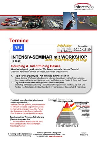 Seminar- | Webinar – Programm
© Intercessio Personalberatung GmbH – 2013
Tel. 0228-2673420 www.intercessio.de
Seite 5
11.09.2013
Termine
Sourcing & Talentmining Basics
Geschwindigkeit gewinnen im Wettbewerb um die besten Talente!
Zielsicher Kandidaten im Web 2.0 finden, auswählen und gewinnen.
1. Tag: Sourcing-Qualifying - Auf dem Weg zur Pole Position
Praxis-Seminar (Professionelles Sourcing erlernen, Kandidaten im Web finden, wichtige
Grundlagen zu Plattformen, Suchmaschinen und Talentmining, Tricks & Tipps und Tools)
2. Tag: Das Rennen - Der erfolgreiche Kandidaten-Flirt
Workshop & Umsetzungstraining , Kontaktaufnahme (Schreiben, Telefon u.a.), Auf- und
Ausbau von Talentpools, Umbau Datenbank in Talentpipeline, Datenschutz & Rechtslage
INTENSIV-SEMINAR mit WORKSHOP
am Nürburg Ring
Termin
Nächster Do. und Fr.
10.10.-11.10.in Adenau
NEU
(2 Tage)
Sourcing und Talentmining
Intensivseminar am Nürburgring
Feedback eines Seminarteilnehmers
(Sourcing-Seminar):
Niemals hätte ich gedacht, dass man Daten
so hilfreich und dabei so positivem Zweck
im Recruiting einsetzen kann. Der Funke
der Begeisterung des Sourcings konnte
Frau Braehmer hervorragend übertragen.
Feedback eines Webinar-Teilnehmers
(Talentmining-Webinar):
‚ …noch am selben Abend habe ich 20 %
mehr Kandidaten für meine laufenden
Projekte gefunden!‘
 