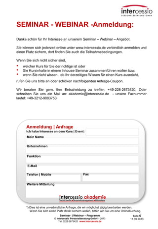 Seminar- | Webinar – Programm
© Intercessio Personalberatung GmbH – 2013
Tel. 0228-2673420 www.intercessio.de
Seite 6
11.09.2013
SEMINAR - WEBINAR -Anmeldung:
Danke schön für Ihr Interesse an unserem Seminar – Webinar – Angebot.
Sie können sich jederzeit online unter www.intercessio.de verbindlich anmelden und
einen Platz sichern, dort finden Sie auch die Teilnahmebedingungen.
Wenn Sie sich nicht sicher sind,
• welcher Kurs für Sie der richtige ist oder
• Sie Kursinhalte in einem Inhouse-Seminar zusammenführen wollen bzw.
• wenn Sie nicht wissen , ob Ihr derzeitiges Wissen für einen Kurs ausreicht,
rufen Sie uns bitte an oder schicken nachfolgenden Anfrage-Coupon.
Wir beraten Sie gern, Ihre Entscheidung zu treffen: +49-228-2673420. Oder
schreiben Sie uns ein Mail an: akademie@intercessio.de - unsere Faxnummer
lautet: +49-3212-9883753
Anmeldung | Anfrage
Ich habe Interesse an dem Kurs | Event:
Unternehmen
E-Mail
Telefon | Mobile Fax
Funktion
Mein Name
Weitere Mitteilung
*) Dies ist eine unverbindliche Anfrage, die wir möglichst zügig bearbeiten werden.
Wenn Sie sich einen Platz direkt sichern wollen, bitten wir Sie um eine Onlinebuchung.
 