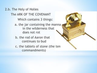 2.b. The Holy of Holies
The ARK OF THE COVENANT
Which contains 3 things:
a. the jar containing the manna
in the wilderness that
does not rot
b. the rod of Aaron that
continues to bud
c. the tablets of stone (the ten
commandments)
 