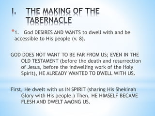 *1. God DESIRES AND WANTS to dwell with and be
accessible to His people (v. 8).
GOD DOES NOT WANT TO BE FAR FROM US; EVEN IN THE
OLD TESTAMENT (before the death and resurrection
of Jesus, before the indwelling work of the Holy
Spirit), HE ALREADY WANTED TO DWELL WITH US.
First, He dwelt with us IN SPIRIT (sharing His Shekinah
Glory with His people.) Then, HE HIMSELF BECAME
FLESH AND DWELT AMONG US.
 
