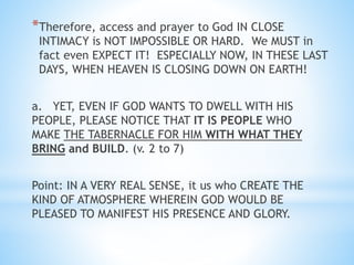 *Therefore, access and prayer to God IN CLOSE
INTIMACY is NOT IMPOSSIBLE OR HARD. We MUST in
fact even EXPECT IT! ESPECIALLY NOW, IN THESE LAST
DAYS, WHEN HEAVEN IS CLOSING DOWN ON EARTH!
a. YET, EVEN IF GOD WANTS TO DWELL WITH HIS
PEOPLE, PLEASE NOTICE THAT IT IS PEOPLE WHO
MAKE THE TABERNACLE FOR HIM WITH WHAT THEY
BRING and BUILD. (v. 2 to 7)
Point: IN A VERY REAL SENSE, it us who CREATE THE
KIND OF ATMOSPHERE WHEREIN GOD WOULD BE
PLEASED TO MANIFEST HIS PRESENCE AND GLORY.
 