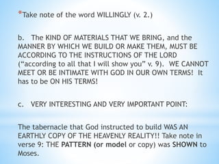 *Take note of the word WILLINGLY (v. 2.)
b. The KIND OF MATERIALS THAT WE BRING, and the
MANNER BY WHICH WE BUILD OR MAKE THEM, MUST BE
ACCORDING TO THE INSTRUCTIONS OF THE LORD
(“according to all that I will show you” v. 9). WE CANNOT
MEET OR BE INTIMATE WITH GOD IN OUR OWN TERMS! It
has to be ON HIS TERMS!
c. VERY INTERESTING AND VERY IMPORTANT POINT:
The tabernacle that God instructed to build WAS AN
EARTHLY COPY OF THE HEAVENLY REALITY!! Take note in
verse 9: THE PATTERN (or model or copy) was SHOWN to
Moses.
 
