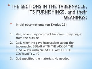 *
* Initial observations: (on Exodus 25)
1. Men, when they construct buildings, they begin
from the outside
2. God, when He gave instructions about the
tabernacle, BEGAN WITH THE ARK OF THE
TESTIMONY (also called THE ARK OF THE
COVENANT) v. 10
3. God specified the materials He needed:
 