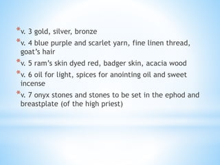 *v. 3 gold, silver, bronze
*v. 4 blue purple and scarlet yarn, fine linen thread,
goat’s hair
*v. 5 ram’s skin dyed red, badger skin, acacia wood
*v. 6 oil for light, spices for anointing oil and sweet
incense
*v. 7 onyx stones and stones to be set in the ephod and
breastplate (of the high priest)
 