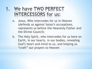 a. Jesus, Who intercedes for us in Heaven
(defends us against Satan’s accusations,
represents us before the Heavenly Father and
the Divine Council)
b. The Holy Spirit, who intercedes for us here on
Earth, in our hearts, in our bodies, revealing
God’s heart and mind to us, and helping us
“craft” our prayers to Heaven
 