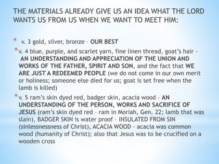 THE MATERIALS ALREADY GIVE US AN IDEA WHAT THE LORD
WANTS US FROM US WHEN WE WANT TO MEET HIM:
* v. 3 gold, silver, bronze – OUR BEST
*v. 4 blue, purple, and scarlet yarn, fine linen thread, goat’s hair –
AN UNDERSTANDING AND APPRECIATION OF THE UNION AND
WORKS OF THE FATHER, SPIRIT AND SON, and the fact that WE
ARE JUST A REDEEMED PEOPLE (we do not come in our own merit
or holiness; someone else died for us; goat is set free when the
lamb is killed)
*v. 5 ram’s skin dyed red, badger skin, acacia wood – AN
UNDERSTANDING OF THE PERSON, WORKS AND SACRIFICE OF
JESUS (ram’s skin dyed red – ram in Moriah, Gen. 22; lamb that was
slain), BADGER SKIN is water proof – INSULATED FROM SIN
(sinlessnessness of Christ), ACACIA WOOD – acacia was common
wood (humanity of Christ); also that Jesus was to be crucified on a
wooden cross
 