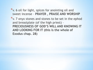 *v. 6 oil for light, spices for anointing oil and
sweet incense – PRAYER , PRAISE AND WORSHIP
*v. 7 onyx stones and stones to be set in the ephod
and breastplate (of the high priest) –
PRECIOUSNESS OF GOD’S WILL AND KNOWING IT
AND LOOKING FOR IT (this is the whole of
Exodus chap. 28)
 