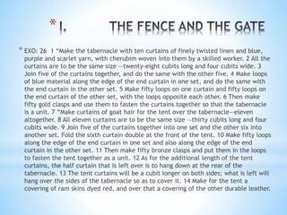 *
* EXO: 26 1 “Make the tabernacle with ten curtains of finely twisted linen and blue,
purple and scarlet yarn, with cherubim woven into them by a skilled worker. 2 All the
curtains are to be the same size —twenty-eight cubits long and four cubits wide. 3
Join five of the curtains together, and do the same with the other five. 4 Make loops
of blue material along the edge of the end curtain in one set, and do the same with
the end curtain in the other set. 5 Make fifty loops on one curtain and fifty loops on
the end curtain of the other set, with the loops opposite each other. 6 Then make
fifty gold clasps and use them to fasten the curtains together so that the tabernacle
is a unit. 7 “Make curtains of goat hair for the tent over the tabernacle—eleven
altogether. 8 All eleven curtains are to be the same size —thirty cubits long and four
cubits wide. 9 Join five of the curtains together into one set and the other six into
another set. Fold the sixth curtain double at the front of the tent. 10 Make fifty loops
along the edge of the end curtain in one set and also along the edge of the end
curtain in the other set. 11 Then make fifty bronze clasps and put them in the loops
to fasten the tent together as a unit. 12 As for the additional length of the tent
curtains, the half curtain that is left over is to hang down at the rear of the
tabernacle. 13 The tent curtains will be a cubit longer on both sides; what is left will
hang over the sides of the tabernacle so as to cover it. 14 Make for the tent a
covering of ram skins dyed red, and over that a covering of the other durable leather.
 