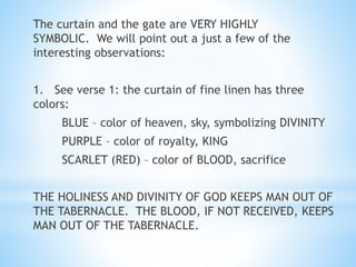 The curtain and the gate are VERY HIGHLY
SYMBOLIC. We will point out a just a few of the
interesting observations:
1. See verse 1: the curtain of fine linen has three
colors:
BLUE – color of heaven, sky, symbolizing DIVINITY
PURPLE – color of royalty, KING
SCARLET (RED) – color of BLOOD, sacrifice
THE HOLINESS AND DIVINITY OF GOD KEEPS MAN OUT OF
THE TABERNACLE. THE BLOOD, IF NOT RECEIVED, KEEPS
MAN OUT OF THE TABERNACLE.
 