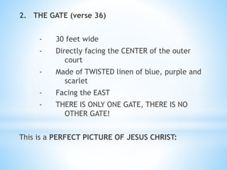 2. THE GATE (verse 36)
- 30 feet wide
- Directly facing the CENTER of the outer
court
- Made of TWISTED linen of blue, purple and
scarlet
- Facing the EAST
- THERE IS ONLY ONE GATE, THERE IS NO
OTHER GATE!
This is a PERFECT PICTURE OF JESUS CHRIST:
 