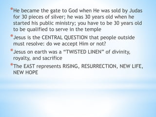*He became the gate to God when He was sold by Judas
for 30 pieces of silver; he was 30 years old when he
started his public ministry; you have to be 30 years old
to be qualified to serve in the temple
*Jesus is the CENTRAL QUESTION that people outside
must resolve: do we accept Him or not?
*Jesus on earth was a “TWISTED LINEN” of divinity,
royalty, and sacrifice
*The EAST represents RISING, RESURRECTION, NEW LIFE,
NEW HOPE
 